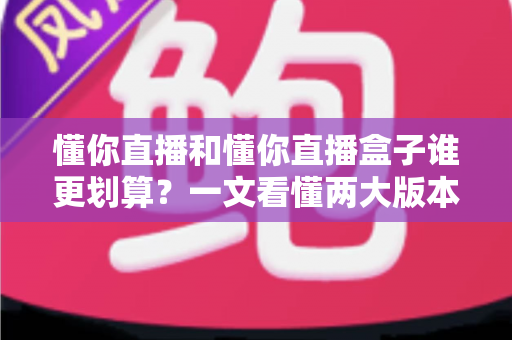 懂你直播和懂你直播盒子谁更划算？一文看懂两大版本的价格与价值差异