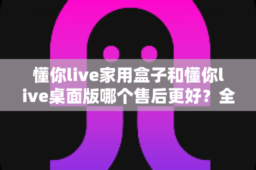 懂你live家用盒子和懂你live桌面版哪个售后更好？全方位对比分析与选购建议