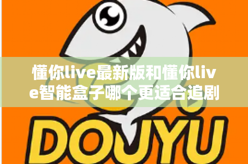 懂你live最新版和懂你live智能盒子哪个更适合追剧?追剧党必看的深度对比与选购指南 懂你live最新版和懂你live智能盒子哪个更适合追剧?追剧党必看的深度对比与选购指南