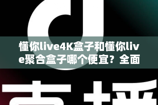 懂你live4K盒子和懂你live聚合盒子哪个便宜？全面价格对比与选购指南