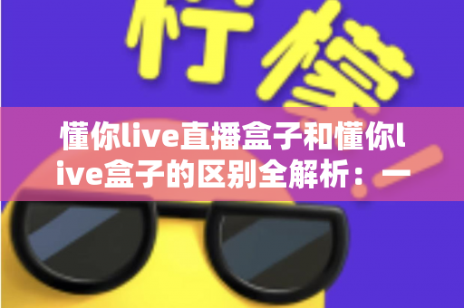 懂你live直播盒子和懂你live盒子的区别全解析：一文读懂两者差异，选对工具不踩坑