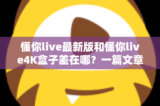 懂你live最新版和懂你live4K盒子差在哪?一篇文章帮你彻底搞懂两者区别,选对不花冤枉钱 懂你live最新版和懂你live4K盒子差在哪?一篇文章帮你彻底搞懂两者区别,选对不花冤枉钱