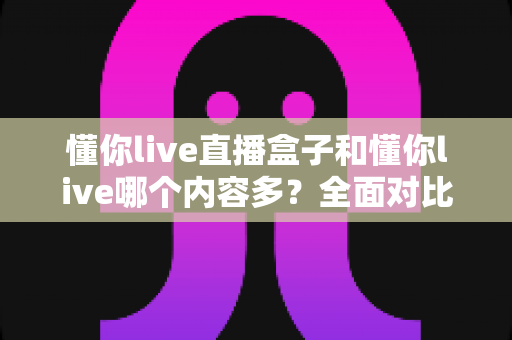懂你live直播盒子和懂你live哪个内容多？全面对比帮你选对版本