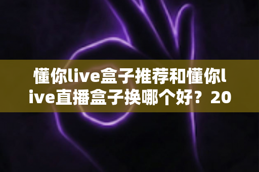 懂你live盒子推荐和懂你live直播盒子换哪个好？2025最新选购与替换全攻略