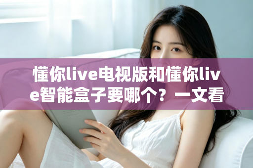 懂你live电视版和懂你live智能盒子要哪个?一文看懂两者差异与选购指南 懂你live电视版和懂你live智能盒子要哪个?一文看懂两者差异与选购指南