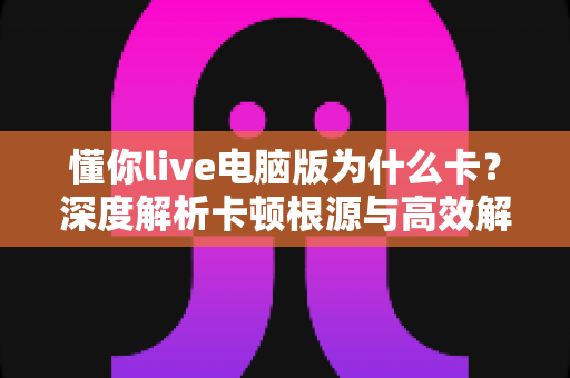 懂你live电脑版为什么卡？深度解析卡顿根源与高效解决方案全指南