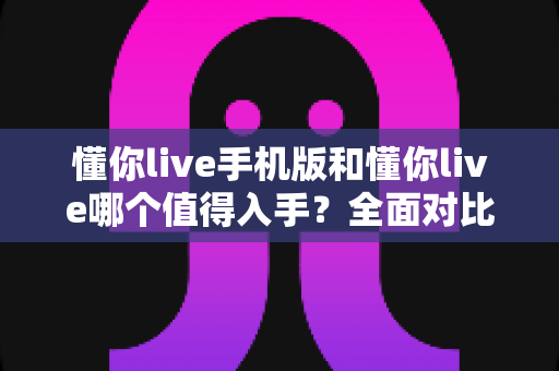 懂你live手机版和懂你live哪个值得入手？全面对比分析帮你选对版本