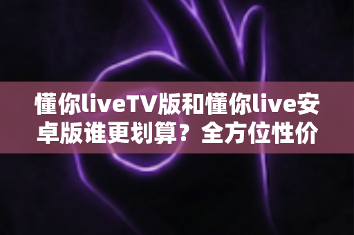 懂你liveTV版和懂你live安卓版谁更划算？全方位性价比对比与选购指南