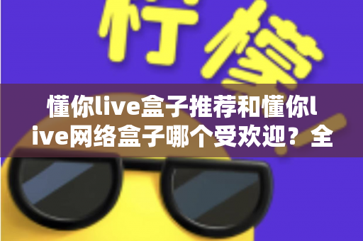 懂你live盒子推荐和懂你live网络盒子哪个受欢迎？全面解析帮你选对不踩坑