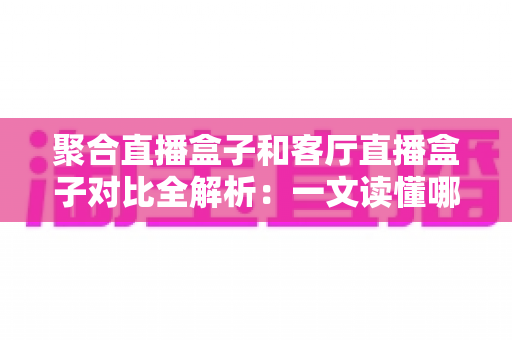 聚合直播盒子和客厅直播盒子对比全解析：一文读懂哪款设备更适合你的大屏娱乐生活？