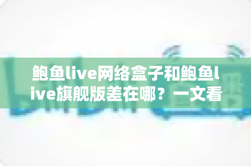 鲍鱼live网络盒子和鲍鱼live旗舰版差在哪？一文看懂核心区别与选购建议