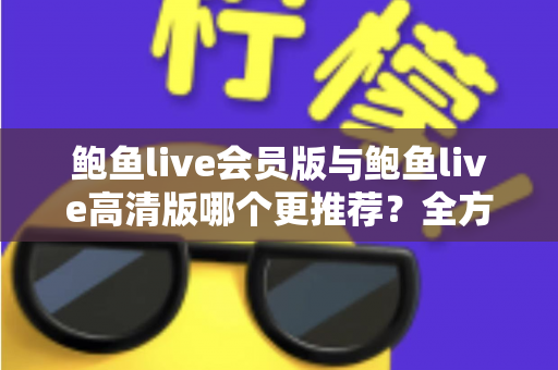 鲍鱼live会员版与鲍鱼live高清版哪个更推荐?全方位深度对比解析助你理性选择 鲍鱼live会员版与鲍鱼live高清版哪个更推荐?全方位深度对比解析助你理性选择