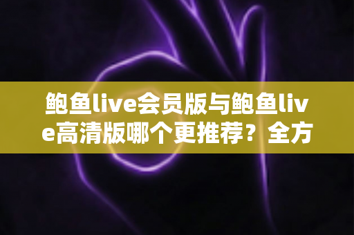 鲍鱼live会员版与鲍鱼live高清版哪个更推荐?全方位深度对比解析助你理性选择 鲍鱼live会员版与鲍鱼live高清版哪个更推荐?全方位深度对比解析助你理性选择