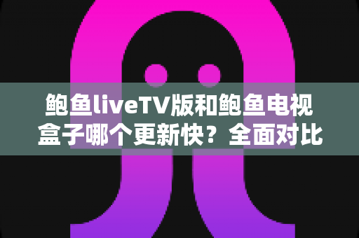 鲍鱼liveTV版和鲍鱼电视盒子哪个更新快？全面对比解析助你选对版本