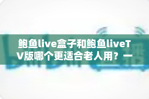 鲍鱼live盒子和鲍鱼liveTV版哪个更适合老人用?一份让长辈轻松看电视的实用指南 鲍鱼live盒子和鲍鱼liveTV版哪个更适合老人用?一份让长辈轻松看电视的实用指南
