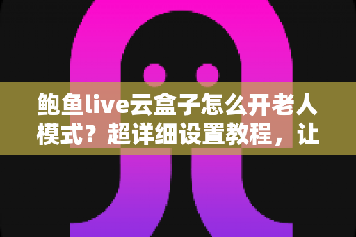 鲍鱼live云盒子怎么开老人模式？超详细设置教程，让长辈轻松畅享大屏观影乐趣