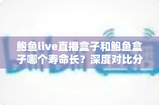 鲍鱼live直播盒子和鲍鱼盒子哪个寿命长？深度对比分析与延寿实用指南