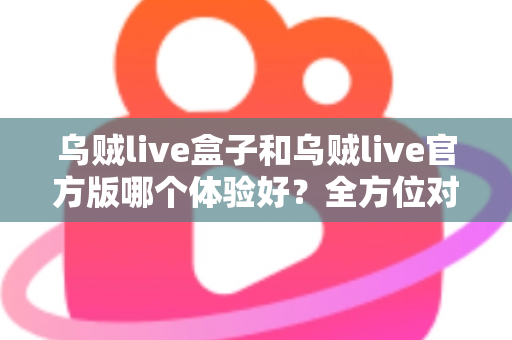 乌贼live盒子和乌贼live官方版哪个体验好？全方位对比帮你做出最佳选择