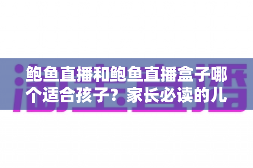鲍鱼直播和鲍鱼直播盒子哪个适合孩子？家长必读的儿童观看安全全面指南