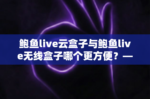 鲍鱼live云盒子与鲍鱼live无线盒子哪个更方便?——多维度实用对比指南 鲍鱼live云盒子与鲍鱼live无线盒子哪个更方便?——多维度实用对比指南
