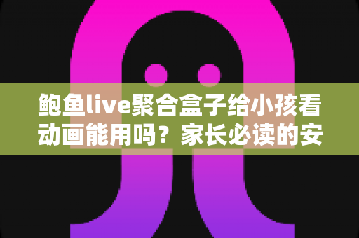 鲍鱼live聚合盒子给小孩看动画能用吗?家长必读的安全评测与观影指南 鲍鱼live聚合盒子给小孩看动画能用吗?家长必读的安全评测与观影指南