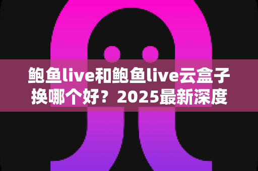 鲍鱼live和鲍鱼live云盒子换哪个好？2025最新深度对比与选购指南