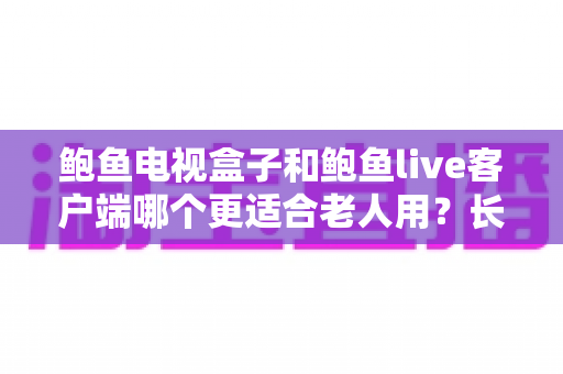 鲍鱼电视盒子和鲍鱼live客户端哪个更适合老人用？长辈家庭影音选购全指南