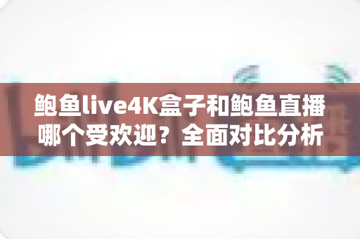 鲍鱼live4K盒子和鲍鱼直播哪个受欢迎？全面对比分析与选购指南