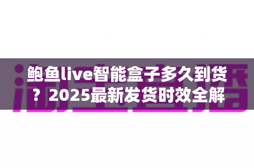 鲍鱼live智能盒子多久到货?2025最新发货时效全解析与收货指南 鲍鱼live智能盒子多久到货?2025最新发货时效全解析与收货指南