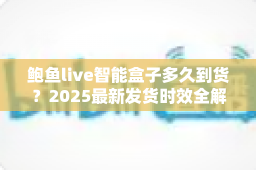 鲍鱼live智能盒子多久到货?2025最新发货时效全解析与收货指南 鲍鱼live智能盒子多久到货?2025最新发货时效全解析与收货指南