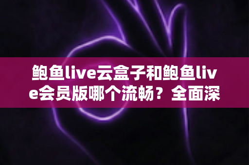 鲍鱼live云盒子和鲍鱼live会员版哪个流畅？全面深度对比与流畅度优化指南