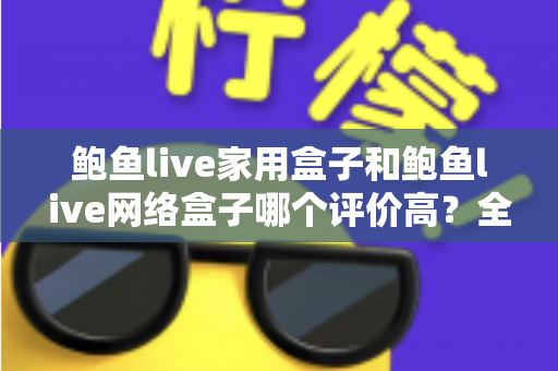 鲍鱼live家用盒子和鲍鱼live网络盒子哪个评价高？全方位深度对比评测，帮你选对不花冤枉钱