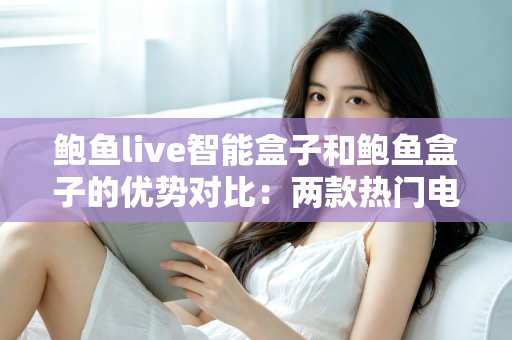 鲍鱼live智能盒子和鲍鱼盒子的优势对比：两款热门电视盒子深度解析与选购指南