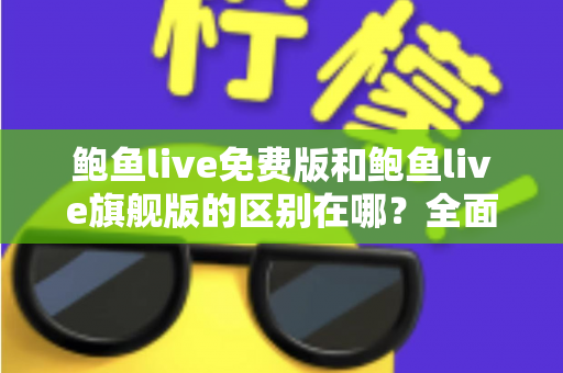 鲍鱼live免费版和鲍鱼live旗舰版的区别在哪？全面解析两大版本差异，帮你选对不花冤枉钱