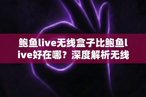 鲍鱼live无线盒子比鲍鱼live好在哪？深度解析无线盒子的六大核心优势与选购指南
