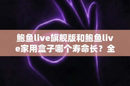鲍鱼live旗舰版和鲍鱼live家用盒子哪个寿命长?全面解析两款设备的耐用性与选购指南 鲍鱼live旗舰版和鲍鱼live家用盒子哪个寿命长?全面解析两款设备的耐用性与选购指南