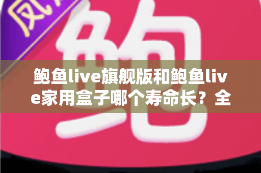鲍鱼live旗舰版和鲍鱼live家用盒子哪个寿命长？全面解析两款设备的耐用性与选购指南