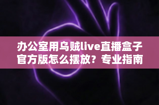 办公室用乌贼live直播盒子官方版怎么摆放?专业指南教你打造高效办公直播空间 办公室用乌贼live直播盒子官方版怎么摆放?专业指南教你打造高效办公直播空间