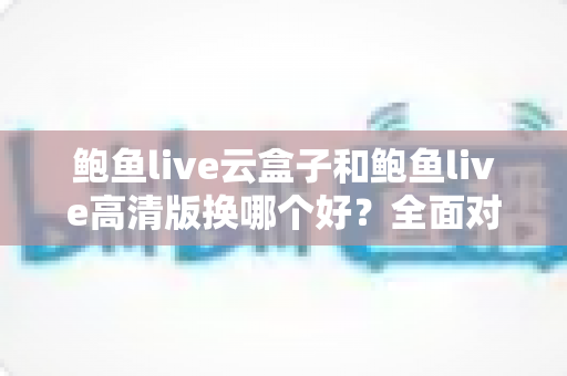 鲍鱼live云盒子和鲍鱼live高清版换哪个好？全面对比解析与选购建议