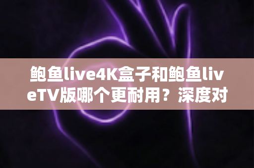 鲍鱼live4K盒子和鲍鱼liveTV版哪个更耐用？深度对比分析与选购实用指南
