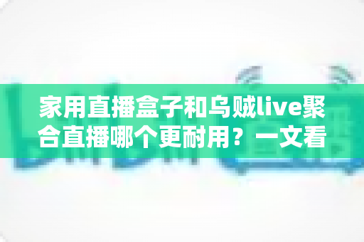 家用直播盒子和乌贼live聚合直播哪个更耐用？一文看懂寿命差异，帮你选对长久省心的家庭观影方案