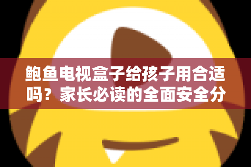 鲍鱼电视盒子给孩子用合适吗？家长必读的全面安全分析与使用指南