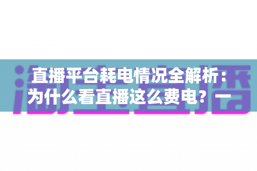 直播平台耗电情况全解析：为什么看直播这么费电？一文教你科学省电