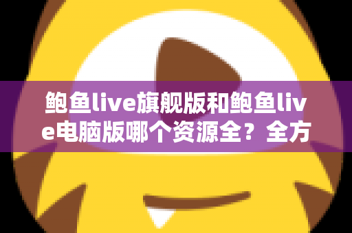 鲍鱼live旗舰版和鲍鱼live电脑版哪个资源全？全方位对比解析助你选对版本