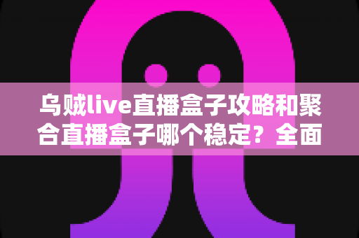 乌贼live直播盒子攻略和聚合直播盒子哪个稳定？全面对比分析与选择指南
