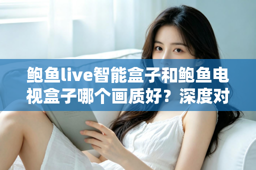 鲍鱼live智能盒子和鲍鱼电视盒子哪个画质好？深度对比解析帮你选对高清观影利器