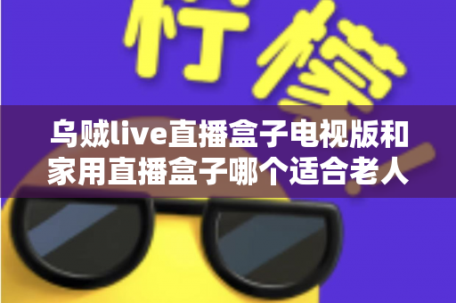 乌贼live直播盒子电视版和家用直播盒子哪个适合老人?全方位对比帮您选对不踩坑 乌贼live直播盒子电视版和家用直播盒子哪个适合老人?全方位对比帮您选对不踩坑