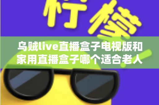 乌贼live直播盒子电视版和家用直播盒子哪个适合老人?全方位对比帮您选对不踩坑 乌贼live直播盒子电视版和家用直播盒子哪个适合老人?全方位对比帮您选对不踩坑