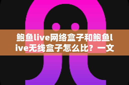 鲍鱼live网络盒子和鲍鱼live无线盒子怎么比？一文看懂两者区别、优缺点与选购建议
