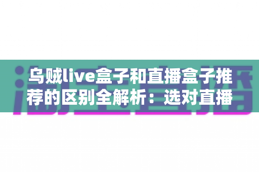 乌贼live盒子和直播盒子推荐的区别全解析：选对直播设备，让客厅大屏体验全面升级